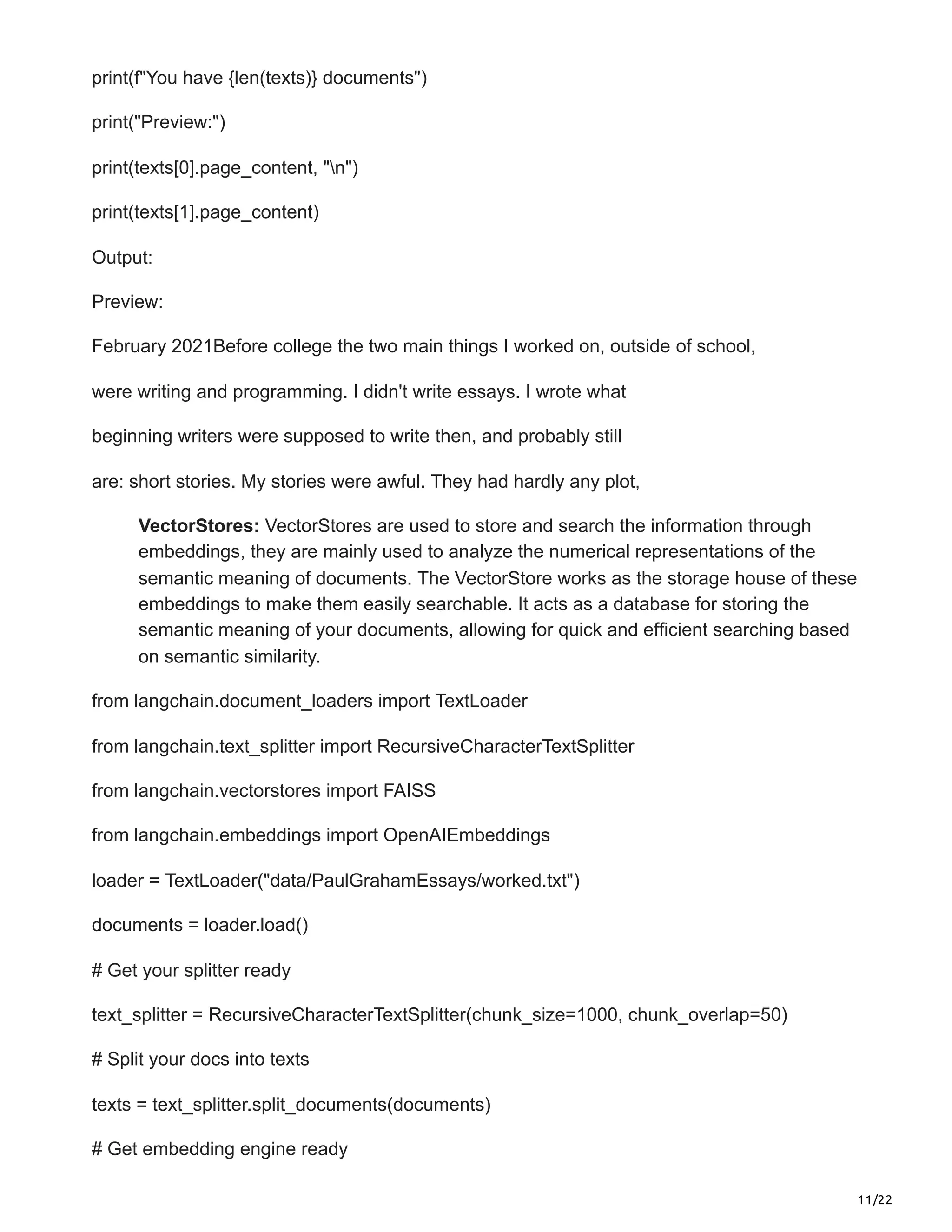 11/22
print(f"You have {len(texts)} documents")
print("Preview:")
print(texts[0].page_content, "n")
print(texts[1].page_content)
Output:
Preview:
February 2021Before college the two main things I worked on, outside of school,
were writing and programming. I didn't write essays. I wrote what
beginning writers were supposed to write then, and probably still
are: short stories. My stories were awful. They had hardly any plot,
VectorStores: VectorStores are used to store and search the information through
embeddings, they are mainly used to analyze the numerical representations of the
semantic meaning of documents. The VectorStore works as the storage house of these
embeddings to make them easily searchable. It acts as a database for storing the
semantic meaning of your documents, allowing for quick and efficient searching based
on semantic similarity.
from langchain.document_loaders import TextLoader
from langchain.text_splitter import RecursiveCharacterTextSplitter
from langchain.vectorstores import FAISS
from langchain.embeddings import OpenAIEmbeddings
loader = TextLoader("data/PaulGrahamEssays/worked.txt")
documents = loader.load()
# Get your splitter ready
text_splitter = RecursiveCharacterTextSplitter(chunk_size=1000, chunk_overlap=50)
# Split your docs into texts
texts = text_splitter.split_documents(documents)
# Get embedding engine ready
 