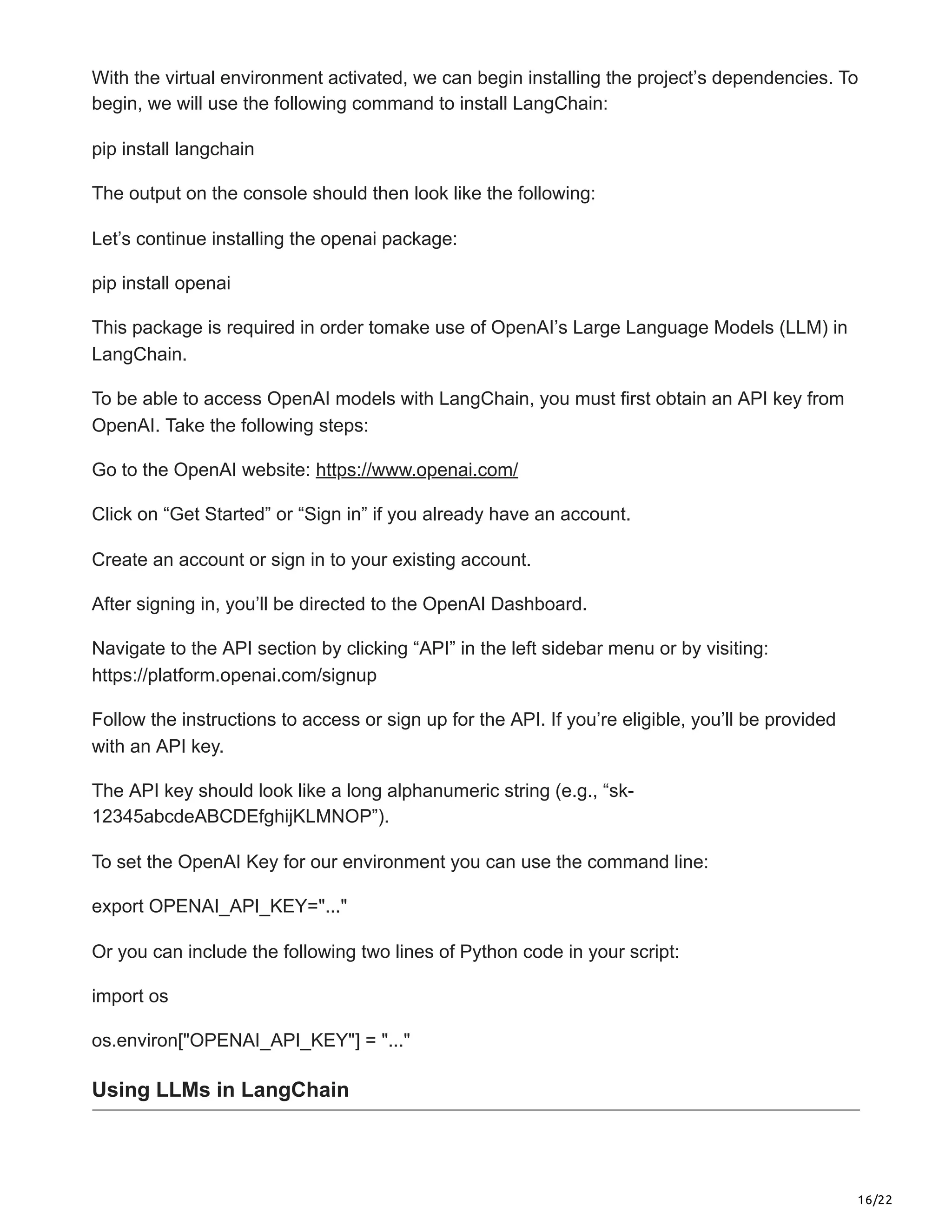 16/22
With the virtual environment activated, we can begin installing the project’s dependencies. To
begin, we will use the following command to install LangChain:
pip install langchain
The output on the console should then look like the following:
Let’s continue installing the openai package:
pip install openai
This package is required in order tomake use of OpenAI’s Large Language Models (LLM) in
LangChain.
To be able to access OpenAI models with LangChain, you must first obtain an API key from
OpenAI. Take the following steps:
Go to the OpenAI website: https://www.openai.com/
Click on “Get Started” or “Sign in” if you already have an account.
Create an account or sign in to your existing account.
After signing in, you’ll be directed to the OpenAI Dashboard.
Navigate to the API section by clicking “API” in the left sidebar menu or by visiting:
https://platform.openai.com/signup
Follow the instructions to access or sign up for the API. If you’re eligible, you’ll be provided
with an API key.
The API key should look like a long alphanumeric string (e.g., “sk-
12345abcdeABCDEfghijKLMNOP”).
To set the OpenAI Key for our environment you can use the command line:
export OPENAI_API_KEY="..."
Or you can include the following two lines of Python code in your script:
import os
os.environ["OPENAI_API_KEY"] = "..."
Using LLMs in LangChain
 