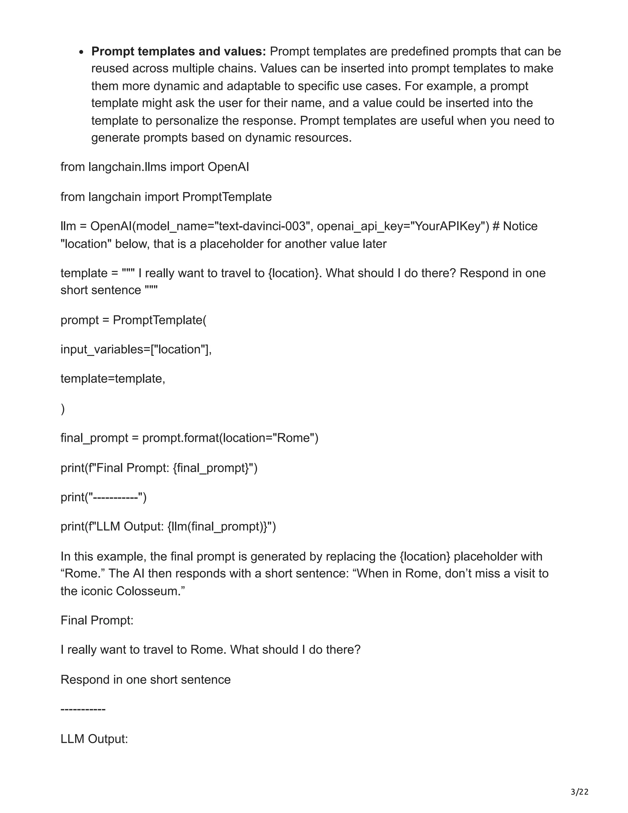 3/22
Prompt templates and values: Prompt templates are predefined prompts that can be
reused across multiple chains. Values can be inserted into prompt templates to make
them more dynamic and adaptable to specific use cases. For example, a prompt
template might ask the user for their name, and a value could be inserted into the
template to personalize the response. Prompt templates are useful when you need to
generate prompts based on dynamic resources.
from langchain.llms import OpenAI
from langchain import PromptTemplate
llm = OpenAI(model_name="text-davinci-003", openai_api_key="YourAPIKey") # Notice
"location" below, that is a placeholder for another value later
template = """ I really want to travel to {location}. What should I do there? Respond in one
short sentence """
prompt = PromptTemplate(
input_variables=["location"],
template=template,
)
final_prompt = prompt.format(location="Rome")
print(f"Final Prompt: {final_prompt}")
print("-----------")
print(f"LLM Output: {llm(final_prompt)}")
In this example, the final prompt is generated by replacing the {location} placeholder with
“Rome.” The AI then responds with a short sentence: “When in Rome, don’t miss a visit to
the iconic Colosseum.”
Final Prompt:
I really want to travel to Rome. What should I do there?
Respond in one short sentence
-----------
LLM Output:
 