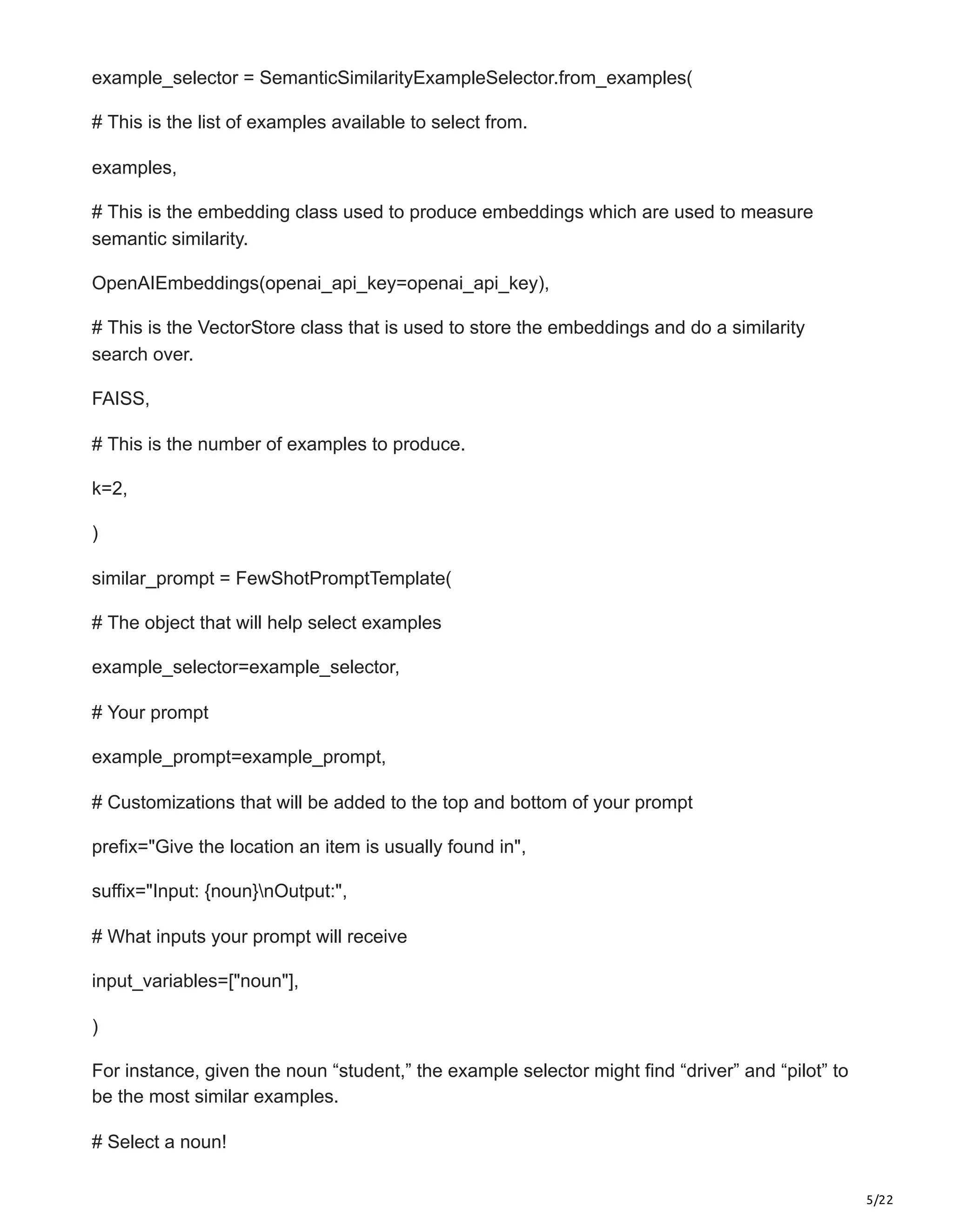 5/22
example_selector = SemanticSimilarityExampleSelector.from_examples(
# This is the list of examples available to select from.
examples,
# This is the embedding class used to produce embeddings which are used to measure
semantic similarity.
OpenAIEmbeddings(openai_api_key=openai_api_key),
# This is the VectorStore class that is used to store the embeddings and do a similarity
search over.
FAISS,
# This is the number of examples to produce.
k=2,
)
similar_prompt = FewShotPromptTemplate(
# The object that will help select examples
example_selector=example_selector,
# Your prompt
example_prompt=example_prompt,
# Customizations that will be added to the top and bottom of your prompt
prefix="Give the location an item is usually found in",
suffix="Input: {noun}nOutput:",
# What inputs your prompt will receive
input_variables=["noun"],
)
For instance, given the noun “student,” the example selector might find “driver” and “pilot” to
be the most similar examples.
# Select a noun!
 