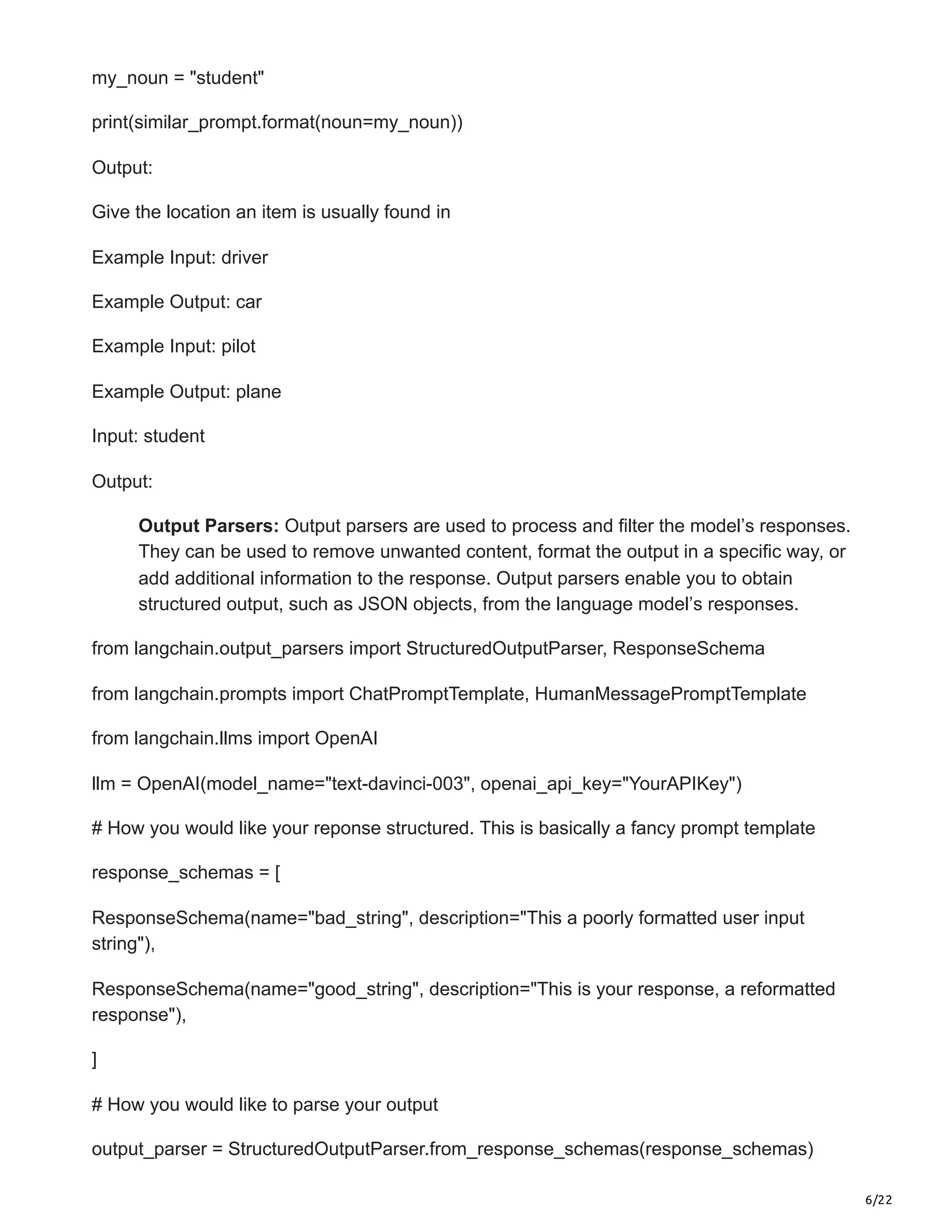6/22
my_noun = "student"
print(similar_prompt.format(noun=my_noun))
Output:
Give the location an item is usually found in
Example Input: driver
Example Output: car
Example Input: pilot
Example Output: plane
Input: student
Output:
Output Parsers: Output parsers are used to process and filter the model’s responses.
They can be used to remove unwanted content, format the output in a specific way, or
add additional information to the response. Output parsers enable you to obtain
structured output, such as JSON objects, from the language model’s responses.
from langchain.output_parsers import StructuredOutputParser, ResponseSchema
from langchain.prompts import ChatPromptTemplate, HumanMessagePromptTemplate
from langchain.llms import OpenAI
llm = OpenAI(model_name="text-davinci-003", openai_api_key="YourAPIKey")
# How you would like your reponse structured. This is basically a fancy prompt template
response_schemas = [
ResponseSchema(name="bad_string", description="This a poorly formatted user input
string"),
ResponseSchema(name="good_string", description="This is your response, a reformatted
response"),
]
# How you would like to parse your output
output_parser = StructuredOutputParser.from_response_schemas(response_schemas)
 