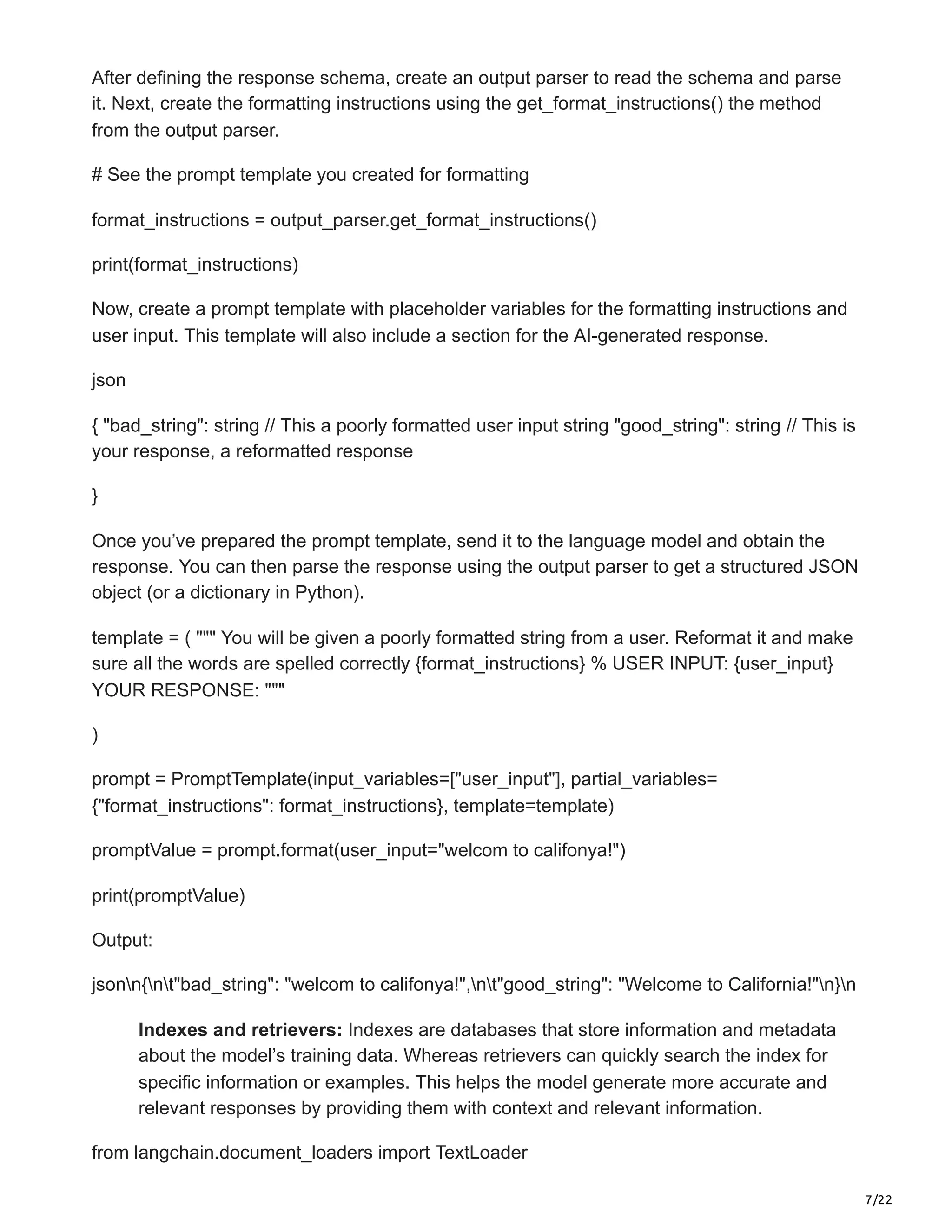 7/22
After defining the response schema, create an output parser to read the schema and parse
it. Next, create the formatting instructions using the get_format_instructions() the method
from the output parser.
# See the prompt template you created for formatting
format_instructions = output_parser.get_format_instructions()
print(format_instructions)
Now, create a prompt template with placeholder variables for the formatting instructions and
user input. This template will also include a section for the AI-generated response.
json
{ "bad_string": string // This a poorly formatted user input string "good_string": string // This is
your response, a reformatted response
}
Once you’ve prepared the prompt template, send it to the language model and obtain the
response. You can then parse the response using the output parser to get a structured JSON
object (or a dictionary in Python).
template = ( """ You will be given a poorly formatted string from a user. Reformat it and make
sure all the words are spelled correctly {format_instructions} % USER INPUT: {user_input}
YOUR RESPONSE: """
)
prompt = PromptTemplate(input_variables=["user_input"], partial_variables=
{"format_instructions": format_instructions}, template=template)
promptValue = prompt.format(user_input="welcom to califonya!")
print(promptValue)
Output:
jsonn{nt"bad_string": "welcom to califonya!",nt"good_string": "Welcome to California!"n}n
Indexes and retrievers: Indexes are databases that store information and metadata
about the model’s training data. Whereas retrievers can quickly search the index for
specific information or examples. This helps the model generate more accurate and
relevant responses by providing them with context and relevant information.
from langchain.document_loaders import TextLoader
 