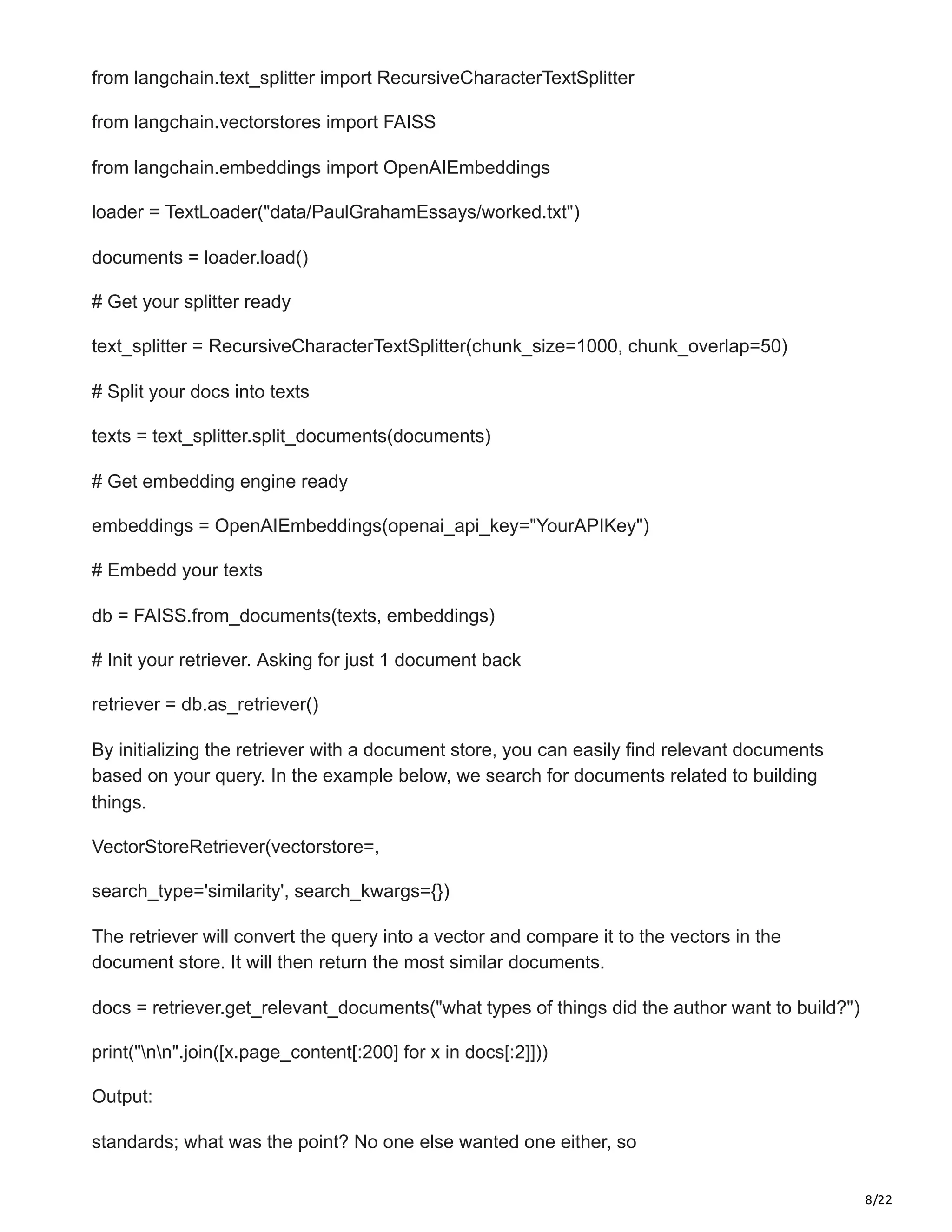 8/22
from langchain.text_splitter import RecursiveCharacterTextSplitter
from langchain.vectorstores import FAISS
from langchain.embeddings import OpenAIEmbeddings
loader = TextLoader("data/PaulGrahamEssays/worked.txt")
documents = loader.load()
# Get your splitter ready
text_splitter = RecursiveCharacterTextSplitter(chunk_size=1000, chunk_overlap=50)
# Split your docs into texts
texts = text_splitter.split_documents(documents)
# Get embedding engine ready
embeddings = OpenAIEmbeddings(openai_api_key="YourAPIKey")
# Embedd your texts
db = FAISS.from_documents(texts, embeddings)
# Init your retriever. Asking for just 1 document back
retriever = db.as_retriever()
By initializing the retriever with a document store, you can easily find relevant documents
based on your query. In the example below, we search for documents related to building
things.
VectorStoreRetriever(vectorstore=,
search_type='similarity', search_kwargs={})
The retriever will convert the query into a vector and compare it to the vectors in the
document store. It will then return the most similar documents.
docs = retriever.get_relevant_documents("what types of things did the author want to build?")
print("nn".join([x.page_content[:200] for x in docs[:2]]))
Output:
standards; what was the point? No one else wanted one either, so
 