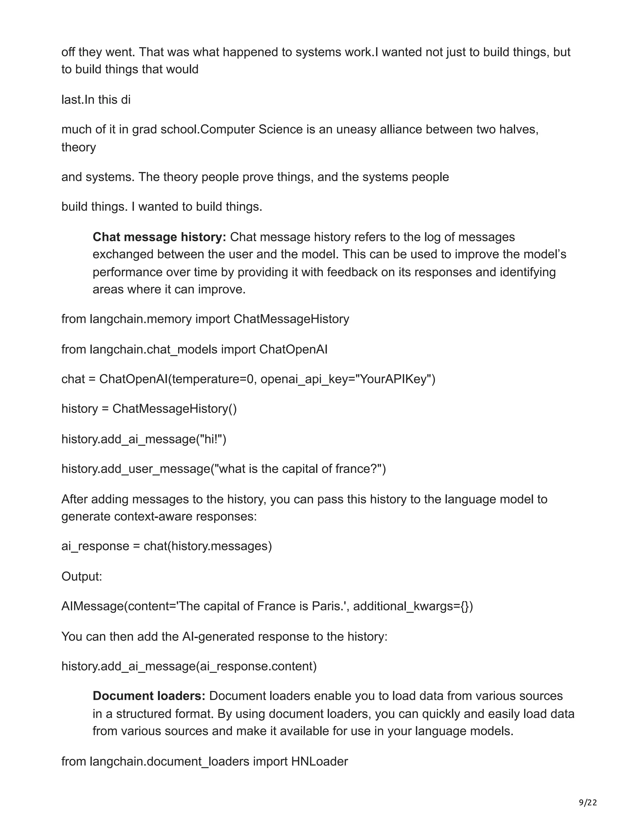 9/22
off they went. That was what happened to systems work.I wanted not just to build things, but
to build things that would
last.In this di
much of it in grad school.Computer Science is an uneasy alliance between two halves,
theory
and systems. The theory people prove things, and the systems people
build things. I wanted to build things.
Chat message history: Chat message history refers to the log of messages
exchanged between the user and the model. This can be used to improve the model’s
performance over time by providing it with feedback on its responses and identifying
areas where it can improve.
from langchain.memory import ChatMessageHistory
from langchain.chat_models import ChatOpenAI
chat = ChatOpenAI(temperature=0, openai_api_key="YourAPIKey")
history = ChatMessageHistory()
history.add_ai_message("hi!")
history.add_user_message("what is the capital of france?")
After adding messages to the history, you can pass this history to the language model to
generate context-aware responses:
ai_response = chat(history.messages)
Output:
AIMessage(content='The capital of France is Paris.', additional_kwargs={})
You can then add the AI-generated response to the history:
history.add_ai_message(ai_response.content)
Document loaders: Document loaders enable you to load data from various sources
in a structured format. By using document loaders, you can quickly and easily load data
from various sources and make it available for use in your language models.
from langchain.document_loaders import HNLoader
 