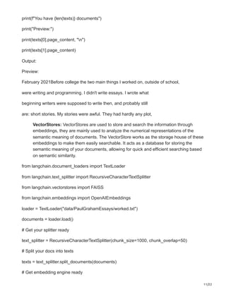 11/22
print(f"You have {len(texts)} documents")
print("Preview:")
print(texts[0].page_content, "n")
print(texts[1].page_content)
Output:
Preview:
February 2021Before college the two main things I worked on, outside of school,
were writing and programming. I didn't write essays. I wrote what
beginning writers were supposed to write then, and probably still
are: short stories. My stories were awful. They had hardly any plot,
VectorStores: VectorStores are used to store and search the information through
embeddings, they are mainly used to analyze the numerical representations of the
semantic meaning of documents. The VectorStore works as the storage house of these
embeddings to make them easily searchable. It acts as a database for storing the
semantic meaning of your documents, allowing for quick and efficient searching based
on semantic similarity.
from langchain.document_loaders import TextLoader
from langchain.text_splitter import RecursiveCharacterTextSplitter
from langchain.vectorstores import FAISS
from langchain.embeddings import OpenAIEmbeddings
loader = TextLoader("data/PaulGrahamEssays/worked.txt")
documents = loader.load()
# Get your splitter ready
text_splitter = RecursiveCharacterTextSplitter(chunk_size=1000, chunk_overlap=50)
# Split your docs into texts
texts = text_splitter.split_documents(documents)
# Get embedding engine ready
 