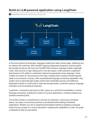 1/22
Build an LLM-powered application using LangChain
leewayhertz.com/build-llm-powered-apps-with-langchain
In the ever-evolving AI landscape, language models have taken center stage, redefining how
we interact with machines. With ChatGPT gaining widespread recognition and tech giants
like Google coming up with their own ChatGPT-like solutions, language models, especially
LLMs, have become a major talking point in the tech space. LLMs represent a significant
leap forward in AI’s ability to understand, interpret and generate human language. These
models are trained on vast amounts of text data, enabling them to grasp intricate linguistic
patterns and semantic nuances. With unprecedented language processing capabilities, they
enable users to generate high-quality content with remarkable accuracy and efficiency.
Applications based on LLMs excel in tasks like text generation, sentiment analysis, language
translation and conversational interfaces.
LangChain, a framework built around LLMs, opens up a world full of possibilities in natural
language processing, enabling the creation of various applications, including chatbots and
question-answering tools.
This article provides a comprehensive overview of LangChain, covering its conceptual
basics, use cases, and the best practices to be followed while building LLM-based
applications. Whether you are an experienced developer looking to integrate a language
model into your project or a novice interested in exploring the capabilities of LLMs, this guide
is designed to help you get started.
 