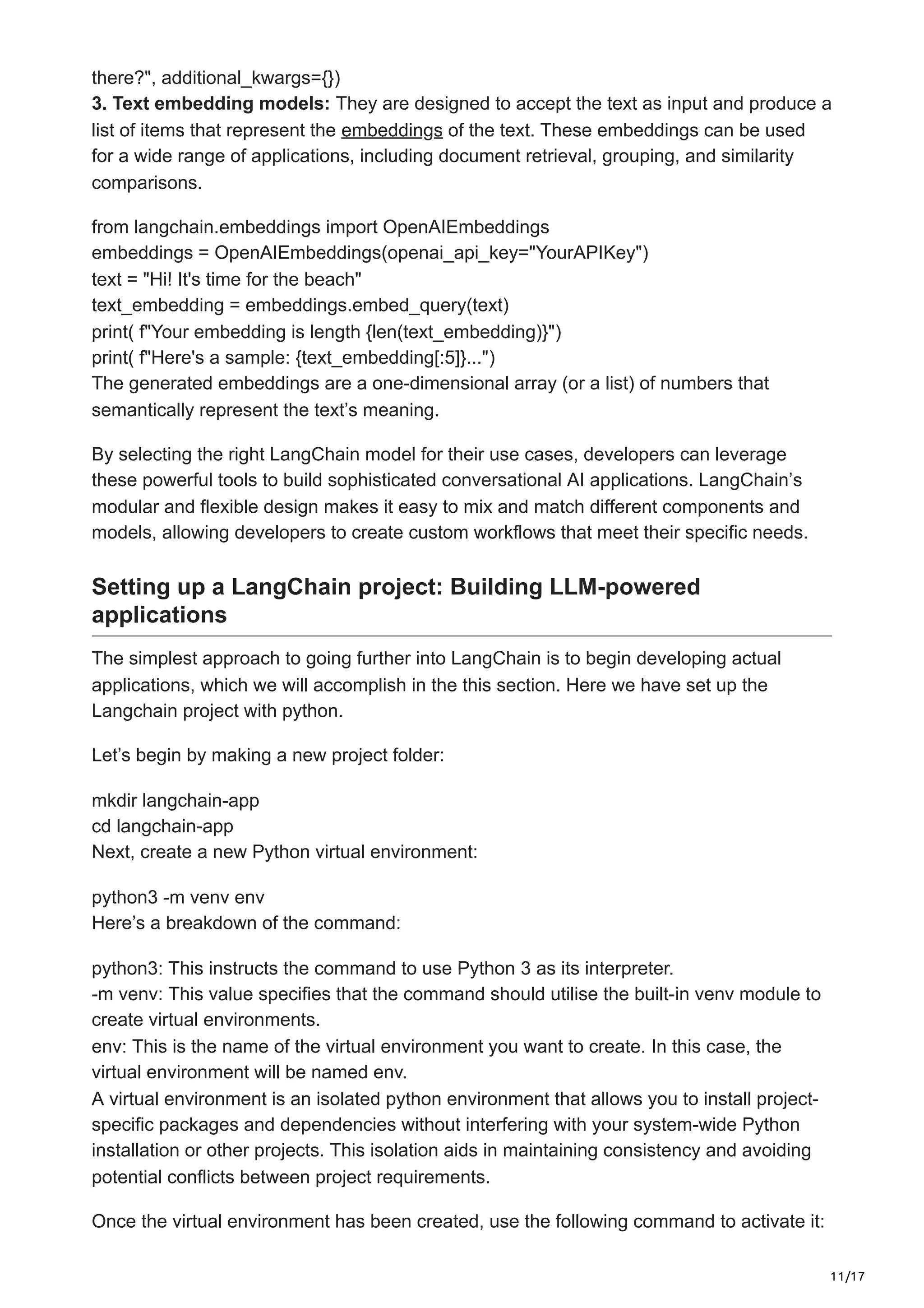 11/17
there?", additional_kwargs={})
3. Text embedding models: They are designed to accept the text as input and produce a
list of items that represent the embeddings of the text. These embeddings can be used
for a wide range of applications, including document retrieval, grouping, and similarity
comparisons.
from langchain.embeddings import OpenAIEmbeddings
embeddings = OpenAIEmbeddings(openai_api_key="YourAPIKey")
text = "Hi! It's time for the beach"
text_embedding = embeddings.embed_query(text)
print( f"Your embedding is length {len(text_embedding)}")
print( f"Here's a sample: {text_embedding[:5]}...")
The generated embeddings are a one-dimensional array (or a list) of numbers that
semantically represent the text’s meaning.
By selecting the right LangChain model for their use cases, developers can leverage
these powerful tools to build sophisticated conversational AI applications. LangChain’s
modular and flexible design makes it easy to mix and match different components and
models, allowing developers to create custom workflows that meet their specific needs.
Setting up a LangChain project: Building LLM-powered
applications
The simplest approach to going further into LangChain is to begin developing actual
applications, which we will accomplish in the this section. Here we have set up the
Langchain project with python.
Let’s begin by making a new project folder:
mkdir langchain-app
cd langchain-app
Next, create a new Python virtual environment:
python3 -m venv env
Here’s a breakdown of the command:
python3: This instructs the command to use Python 3 as its interpreter.
-m venv: This value specifies that the command should utilise the built-in venv module to
create virtual environments.
env: This is the name of the virtual environment you want to create. In this case, the
virtual environment will be named env.
A virtual environment is an isolated python environment that allows you to install project-
specific packages and dependencies without interfering with your system-wide Python
installation or other projects. This isolation aids in maintaining consistency and avoiding
potential conflicts between project requirements.
Once the virtual environment has been created, use the following command to activate it:
 