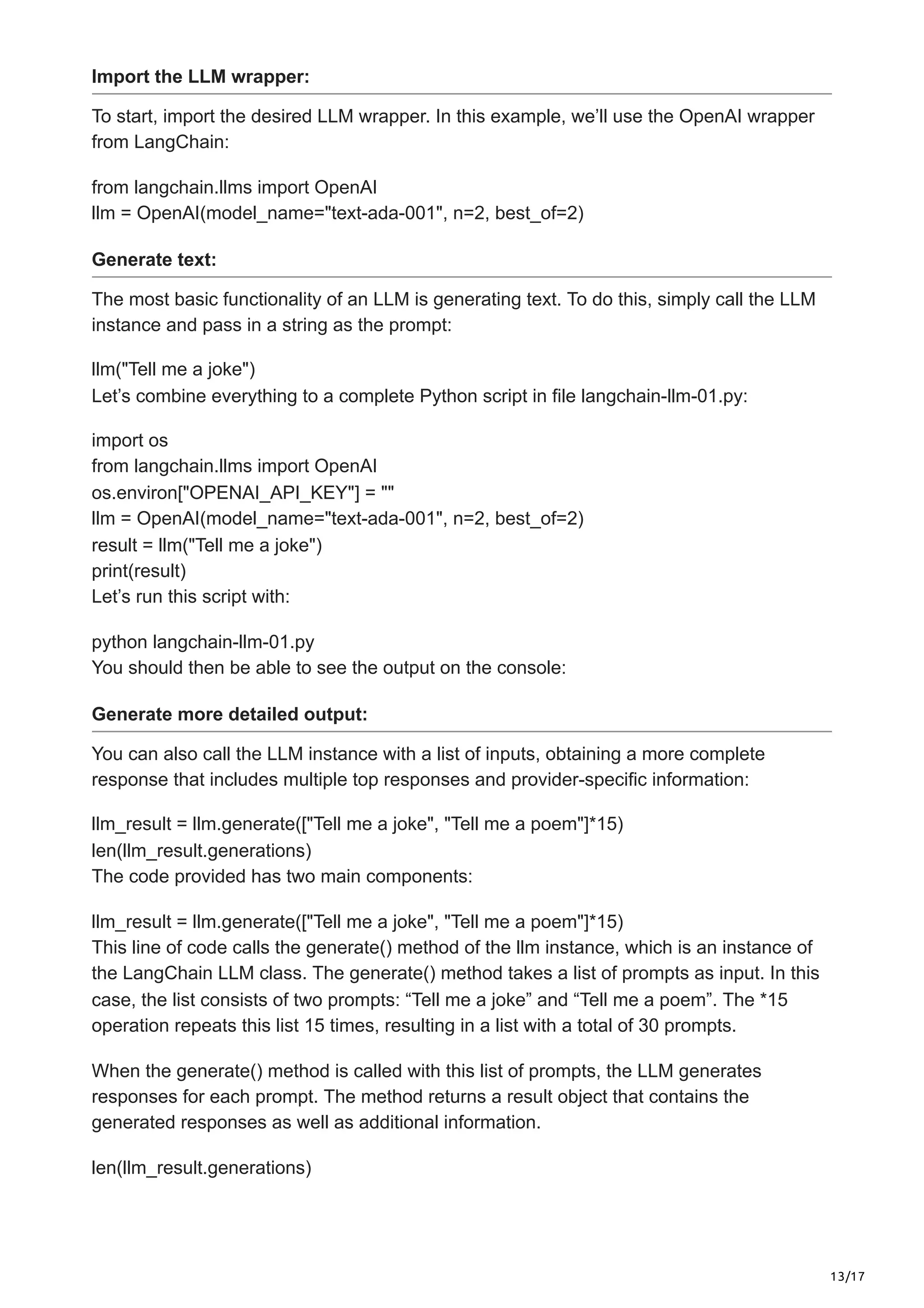 13/17
Import the LLM wrapper:
To start, import the desired LLM wrapper. In this example, we’ll use the OpenAI wrapper
from LangChain:
from langchain.llms import OpenAI
llm = OpenAI(model_name="text-ada-001", n=2, best_of=2)
Generate text:
The most basic functionality of an LLM is generating text. To do this, simply call the LLM
instance and pass in a string as the prompt:
llm("Tell me a joke")
Let’s combine everything to a complete Python script in file langchain-llm-01.py:
import os
from langchain.llms import OpenAI
os.environ["OPENAI_API_KEY"] = ""
llm = OpenAI(model_name="text-ada-001", n=2, best_of=2)
result = llm("Tell me a joke")
print(result)
Let’s run this script with:
python langchain-llm-01.py
You should then be able to see the output on the console:
Generate more detailed output:
You can also call the LLM instance with a list of inputs, obtaining a more complete
response that includes multiple top responses and provider-specific information:
llm_result = llm.generate(["Tell me a joke", "Tell me a poem"]*15)
len(llm_result.generations)
The code provided has two main components:
llm_result = llm.generate(["Tell me a joke", "Tell me a poem"]*15)
This line of code calls the generate() method of the llm instance, which is an instance of
the LangChain LLM class. The generate() method takes a list of prompts as input. In this
case, the list consists of two prompts: “Tell me a joke” and “Tell me a poem”. The *15
operation repeats this list 15 times, resulting in a list with a total of 30 prompts.
When the generate() method is called with this list of prompts, the LLM generates
responses for each prompt. The method returns a result object that contains the
generated responses as well as additional information.
len(llm_result.generations)
 