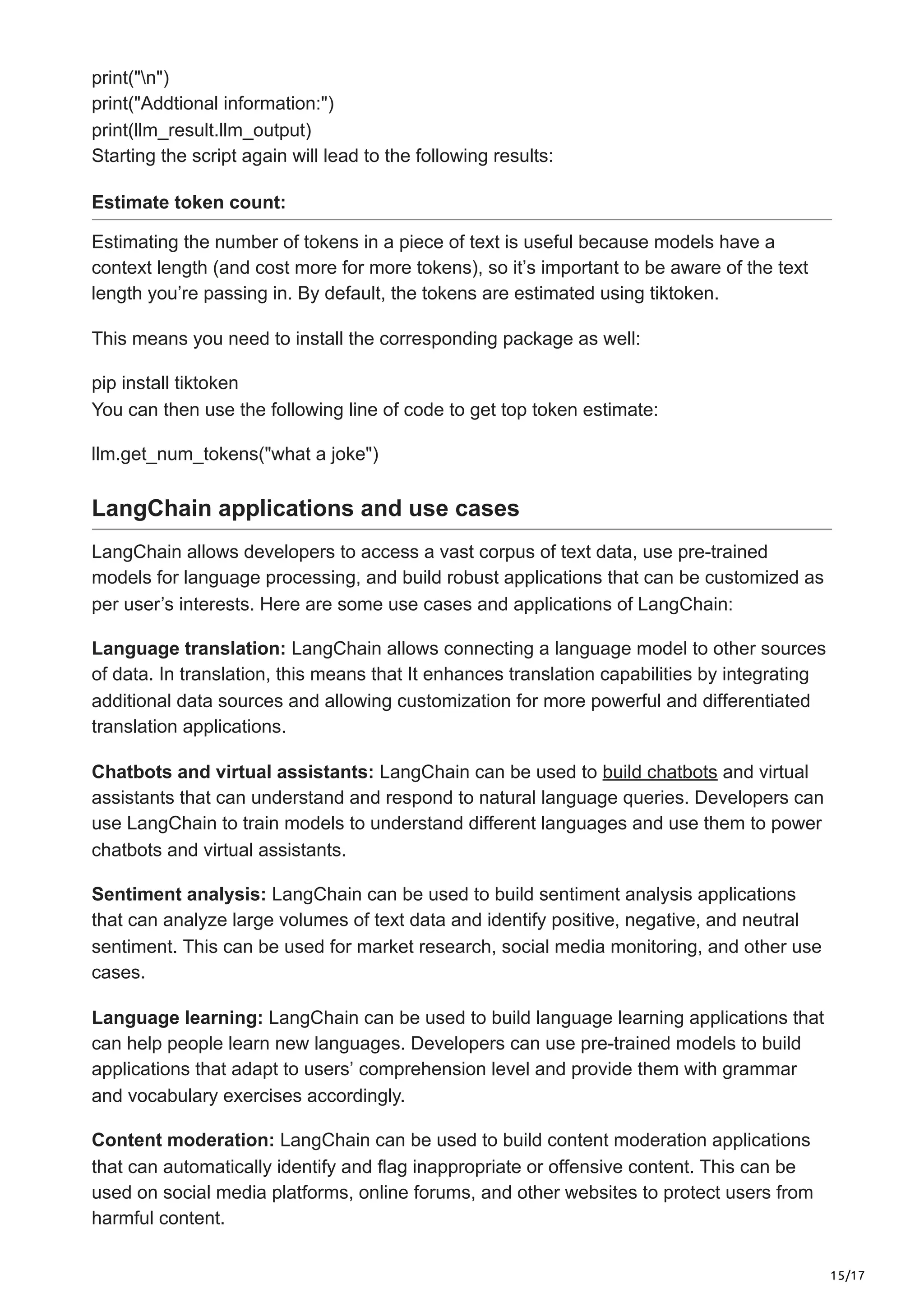 15/17
print("n")
print("Addtional information:")
print(llm_result.llm_output)
Starting the script again will lead to the following results:
Estimate token count:
Estimating the number of tokens in a piece of text is useful because models have a
context length (and cost more for more tokens), so it’s important to be aware of the text
length you’re passing in. By default, the tokens are estimated using tiktoken.
This means you need to install the corresponding package as well:
pip install tiktoken
You can then use the following line of code to get top token estimate:
llm.get_num_tokens("what a joke")
LangChain applications and use cases
LangChain allows developers to access a vast corpus of text data, use pre-trained
models for language processing, and build robust applications that can be customized as
per user’s interests. Here are some use cases and applications of LangChain:
Language translation: LangChain allows connecting a language model to other sources
of data. In translation, this means that It enhances translation capabilities by integrating
additional data sources and allowing customization for more powerful and differentiated
translation applications.
Chatbots and virtual assistants: LangChain can be used to build chatbots and virtual
assistants that can understand and respond to natural language queries. Developers can
use LangChain to train models to understand different languages and use them to power
chatbots and virtual assistants.
Sentiment analysis: LangChain can be used to build sentiment analysis applications
that can analyze large volumes of text data and identify positive, negative, and neutral
sentiment. This can be used for market research, social media monitoring, and other use
cases.
Language learning: LangChain can be used to build language learning applications that
can help people learn new languages. Developers can use pre-trained models to build
applications that adapt to users’ comprehension level and provide them with grammar
and vocabulary exercises accordingly.
Content moderation: LangChain can be used to build content moderation applications
that can automatically identify and flag inappropriate or offensive content. This can be
used on social media platforms, online forums, and other websites to protect users from
harmful content.
 