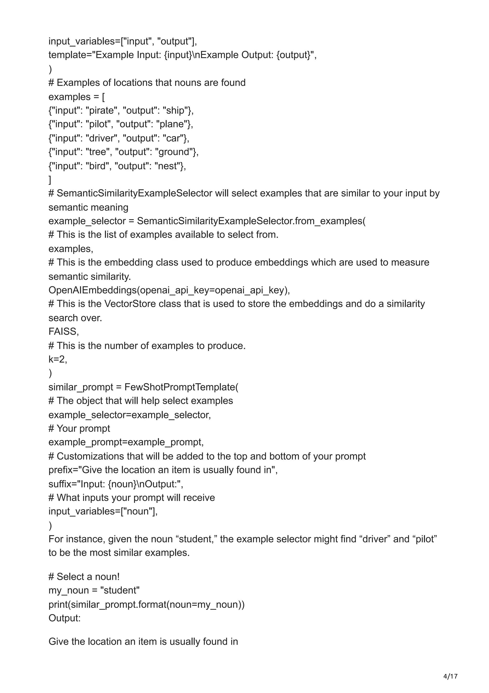4/17
input_variables=["input", "output"],
template="Example Input: {input}nExample Output: {output}",
)
# Examples of locations that nouns are found
examples = [
{"input": "pirate", "output": "ship"},
{"input": "pilot", "output": "plane"},
{"input": "driver", "output": "car"},
{"input": "tree", "output": "ground"},
{"input": "bird", "output": "nest"},
]
# SemanticSimilarityExampleSelector will select examples that are similar to your input by
semantic meaning
example_selector = SemanticSimilarityExampleSelector.from_examples(
# This is the list of examples available to select from.
examples,
# This is the embedding class used to produce embeddings which are used to measure
semantic similarity.
OpenAIEmbeddings(openai_api_key=openai_api_key),
# This is the VectorStore class that is used to store the embeddings and do a similarity
search over.
FAISS,
# This is the number of examples to produce.
k=2,
)
similar_prompt = FewShotPromptTemplate(
# The object that will help select examples
example_selector=example_selector,
# Your prompt
example_prompt=example_prompt,
# Customizations that will be added to the top and bottom of your prompt
prefix="Give the location an item is usually found in",
suffix="Input: {noun}nOutput:",
# What inputs your prompt will receive
input_variables=["noun"],
)
For instance, given the noun “student,” the example selector might find “driver” and “pilot”
to be the most similar examples.
# Select a noun!
my_noun = "student"
print(similar_prompt.format(noun=my_noun))
Output:
Give the location an item is usually found in
 