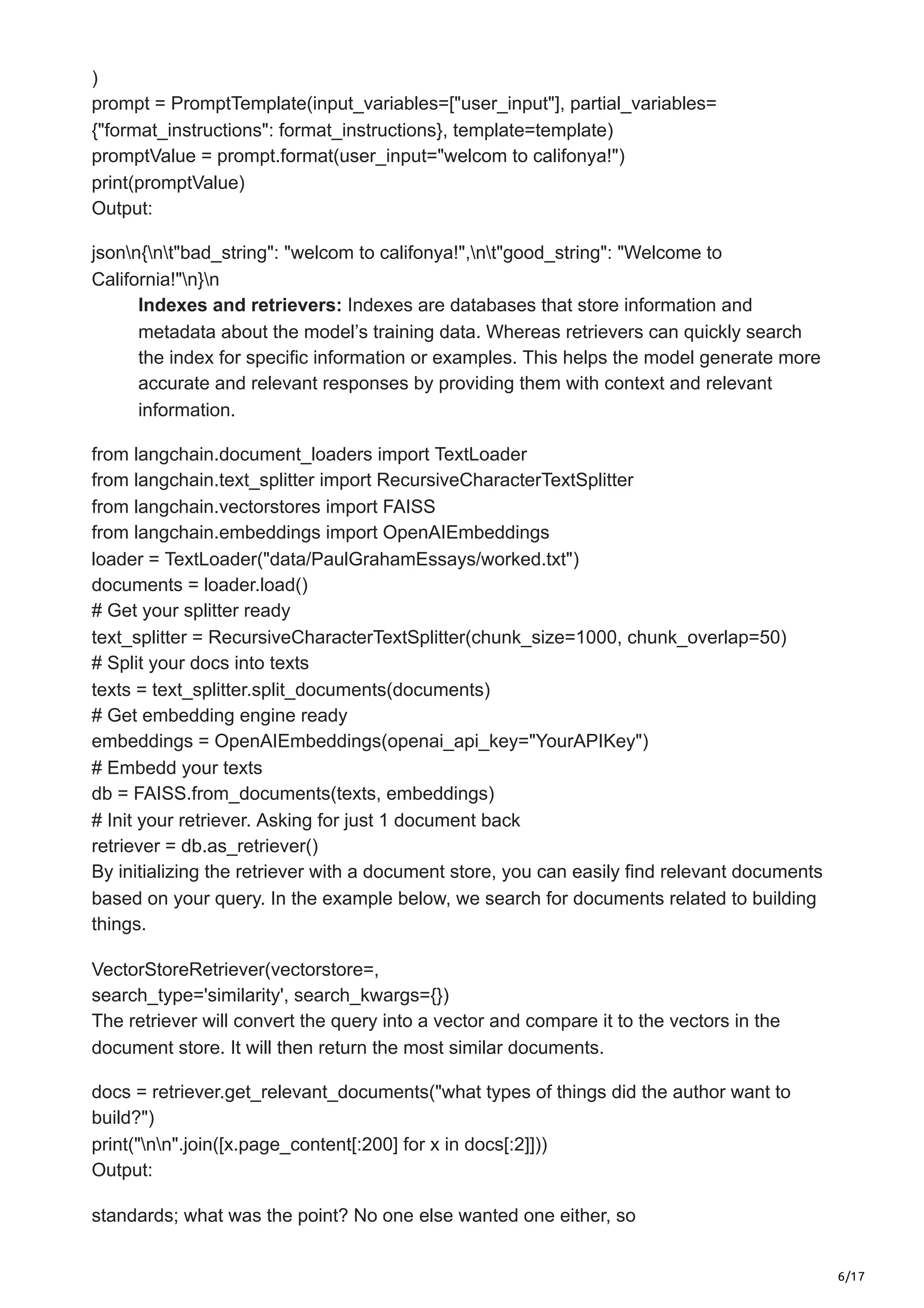 6/17
)
prompt = PromptTemplate(input_variables=["user_input"], partial_variables=
{"format_instructions": format_instructions}, template=template)
promptValue = prompt.format(user_input="welcom to califonya!")
print(promptValue)
Output:
jsonn{nt"bad_string": "welcom to califonya!",nt"good_string": "Welcome to
California!"n}n
Indexes and retrievers: Indexes are databases that store information and
metadata about the model’s training data. Whereas retrievers can quickly search
the index for specific information or examples. This helps the model generate more
accurate and relevant responses by providing them with context and relevant
information.
from langchain.document_loaders import TextLoader
from langchain.text_splitter import RecursiveCharacterTextSplitter
from langchain.vectorstores import FAISS
from langchain.embeddings import OpenAIEmbeddings
loader = TextLoader("data/PaulGrahamEssays/worked.txt")
documents = loader.load()
# Get your splitter ready
text_splitter = RecursiveCharacterTextSplitter(chunk_size=1000, chunk_overlap=50)
# Split your docs into texts
texts = text_splitter.split_documents(documents)
# Get embedding engine ready
embeddings = OpenAIEmbeddings(openai_api_key="YourAPIKey")
# Embedd your texts
db = FAISS.from_documents(texts, embeddings)
# Init your retriever. Asking for just 1 document back
retriever = db.as_retriever()
By initializing the retriever with a document store, you can easily find relevant documents
based on your query. In the example below, we search for documents related to building
things.
VectorStoreRetriever(vectorstore=,
search_type='similarity', search_kwargs={})
The retriever will convert the query into a vector and compare it to the vectors in the
document store. It will then return the most similar documents.
docs = retriever.get_relevant_documents("what types of things did the author want to
build?")
print("nn".join([x.page_content[:200] for x in docs[:2]]))
Output:
standards; what was the point? No one else wanted one either, so
 