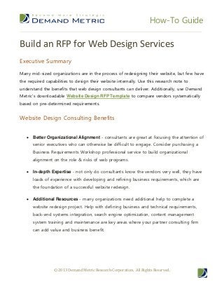 How-To Guide
© 2013 Demand Metric Research Corporation. All Rights Reserved.
Build an RFP for Web Design Services
Executive Summary
Many mid-sized organizations are in the process of redesigning their website, but few have
the required capabilities to design their website internally. Use this research note to
understand the benefits that web design consultants can deliver. Additionally, use Demand
Metric's downloadable Website Design RFP Template to compare vendors systematically
based on pre-determined requirements.
Website Design Consulting Benefits
 Better Organizational Alignment - consultants are great at focusing the attention of
senior executives who can otherwise be difficult to engage. Consider purchasing a
Business Requirements Workshop professional service to build organizational
alignment on the role & risks of web programs.
 In-depth Expertise - not only do consultants know the vendors very well, they have
loads of experience with developing and refining business requirements, which are
the foundation of a successful website redesign.
 Additional Resources - many organizations need additional help to complete a
website redesign project. Help with defining business and technical requirements,
back-end systems integration, search engine optimization, content management
system training and maintenance are key areas where your partner consulting firm
can add value and business benefit.
 