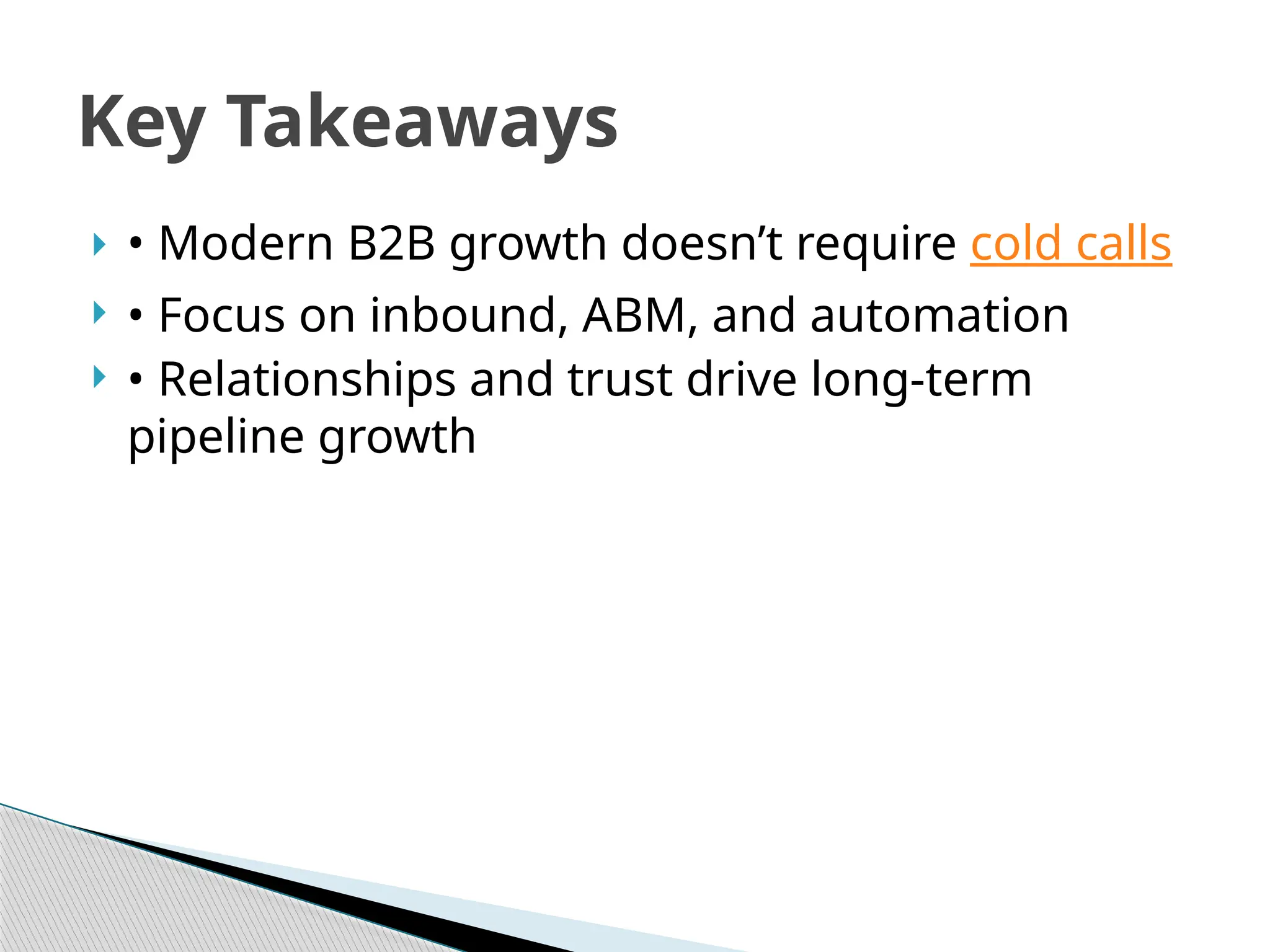  • Modern B2B growth doesn’t require cold calls
 • Focus on inbound, ABM, and automation
 • Relationships and trust drive long-term
pipeline growth
Key Takeaways
 