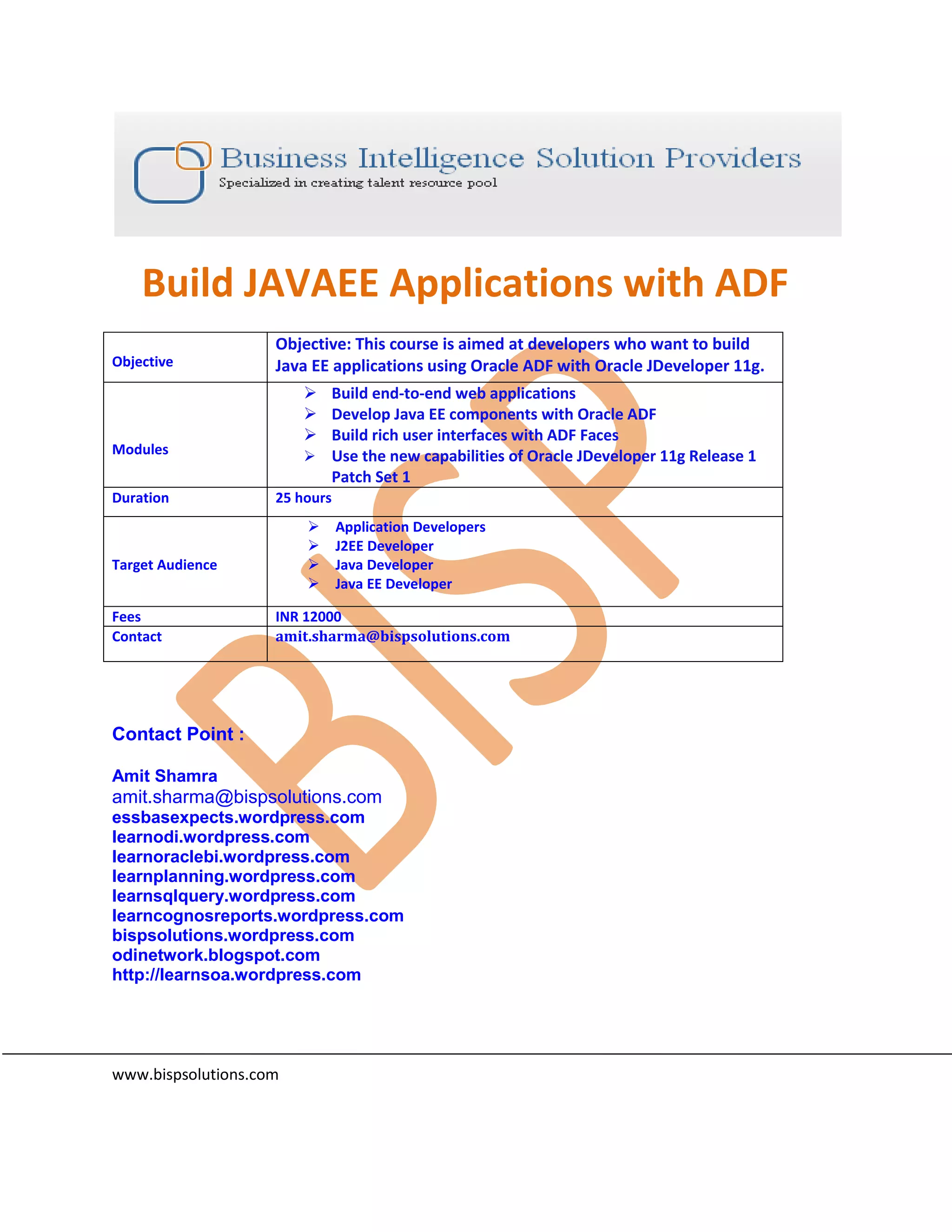Build JAVAEE Applications with ADF Objective: This course is aimed at developers who want to build Objective Java EE applications using Oracle ADF with Oracle JDeveloper 11g.  Build end-to-end web applications  Develop Java EE components with Oracle ADF  Build rich user interfaces with ADF Faces Modules  Use the new capabilities of Oracle JDeveloper 11g Release 1 Patch Set 1 Duration 25 hours  Application Developers  J2EE Developer Target Audience  Java Developer  Java EE Developer Fees INR 12000 Contact amit.sharma@bispsolutions.com Contact Point : Amit Shamra amit.sharma@bispsolutions.com essbasexpects.wordpress.com learnodi.wordpress.com learnoraclebi.wordpress.com learnplanning.wordpress.com learnsqlquery.wordpress.com learncognosreports.wordpress.com bispsolutions.wordpress.com odinetwork.blogspot.com http://learnsoa.wordpress.com www.bispsolutions.com 