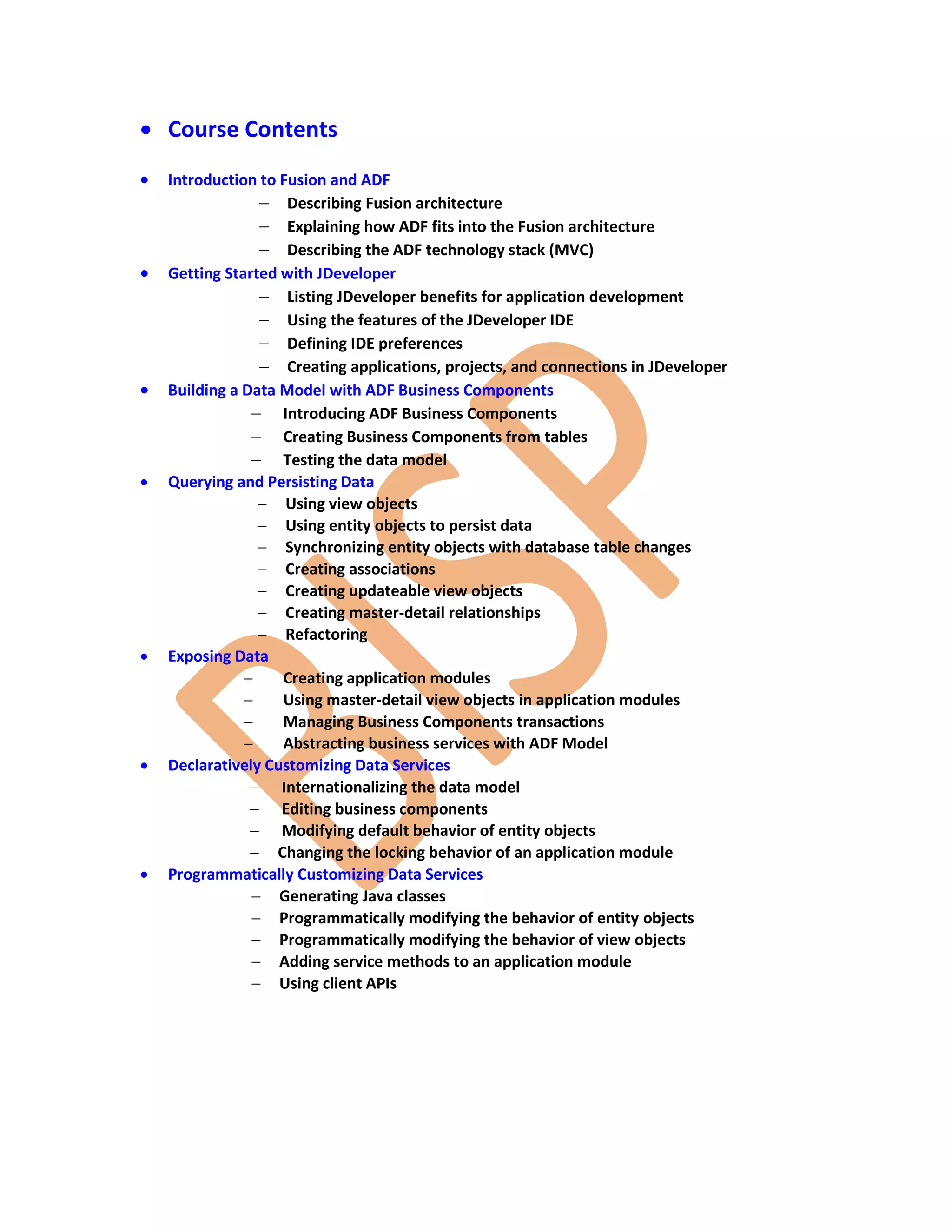  Course Contents  Introduction to Fusion and ADF  Describing Fusion architecture  Explaining how ADF fits into the Fusion architecture  Describing the ADF technology stack (MVC)  Getting Started with JDeveloper  Listing JDeveloper benefits for application development  Using the features of the JDeveloper IDE  Defining IDE preferences  Creating applications, projects, and connections in JDeveloper  Building a Data Model with ADF Business Components  Introducing ADF Business Components  Creating Business Components from tables  Testing the data model  Querying and Persisting Data  Using view objects  Using entity objects to persist data  Synchronizing entity objects with database table changes  Creating associations  Creating updateable view objects  Creating master-detail relationships  Refactoring  Exposing Data  Creating application modules  Using master-detail view objects in application modules  Managing Business Components transactions  Abstracting business services with ADF Model  Declaratively Customizing Data Services  Internationalizing the data model  Editing business components  Modifying default behavior of entity objects  Changing the locking behavior of an application module  Programmatically Customizing Data Services  Generating Java classes  Programmatically modifying the behavior of entity objects  Programmatically modifying the behavior of view objects  Adding service methods to an application module  Using client APIs 