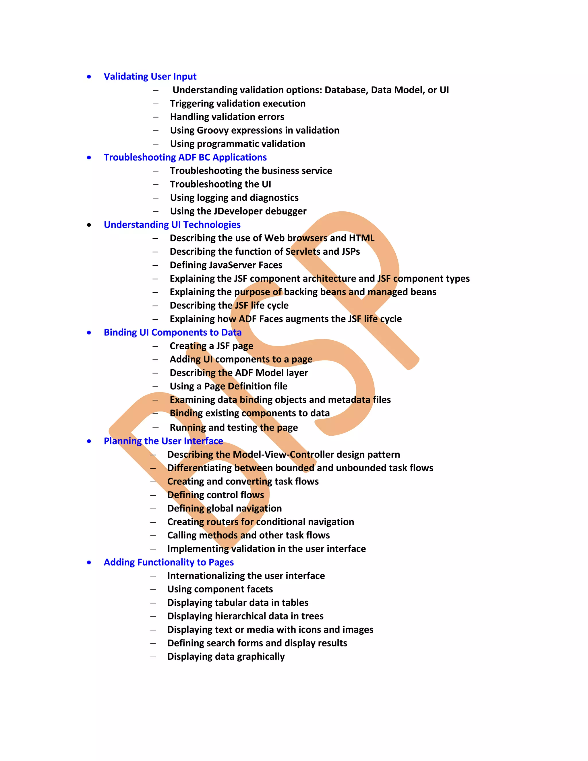  Validating User Input  Understanding validation options: Database, Data Model, or UI  Triggering validation execution  Handling validation errors  Using Groovy expressions in validation  Using programmatic validation  Troubleshooting ADF BC Applications  Troubleshooting the business service  Troubleshooting the UI  Using logging and diagnostics  Using the JDeveloper debugger  Understanding UI Technologies  Describing the use of Web browsers and HTML  Describing the function of Servlets and JSPs  Defining JavaServer Faces  Explaining the JSF component architecture and JSF component types  Explaining the purpose of backing beans and managed beans  Describing the JSF life cycle  Explaining how ADF Faces augments the JSF life cycle  Binding UI Components to Data  Creating a JSF page  Adding UI components to a page  Describing the ADF Model layer  Using a Page Definition file  Examining data binding objects and metadata files  Binding existing components to data  Running and testing the page  Planning the User Interface  Describing the Model-View-Controller design pattern  Differentiating between bounded and unbounded task flows  Creating and converting task flows  Defining control flows  Defining global navigation  Creating routers for conditional navigation  Calling methods and other task flows  Implementing validation in the user interface  Adding Functionality to Pages  Internationalizing the user interface  Using component facets  Displaying tabular data in tables  Displaying hierarchical data in trees  Displaying text or media with icons and images  Defining search forms and display results  Displaying data graphically 
