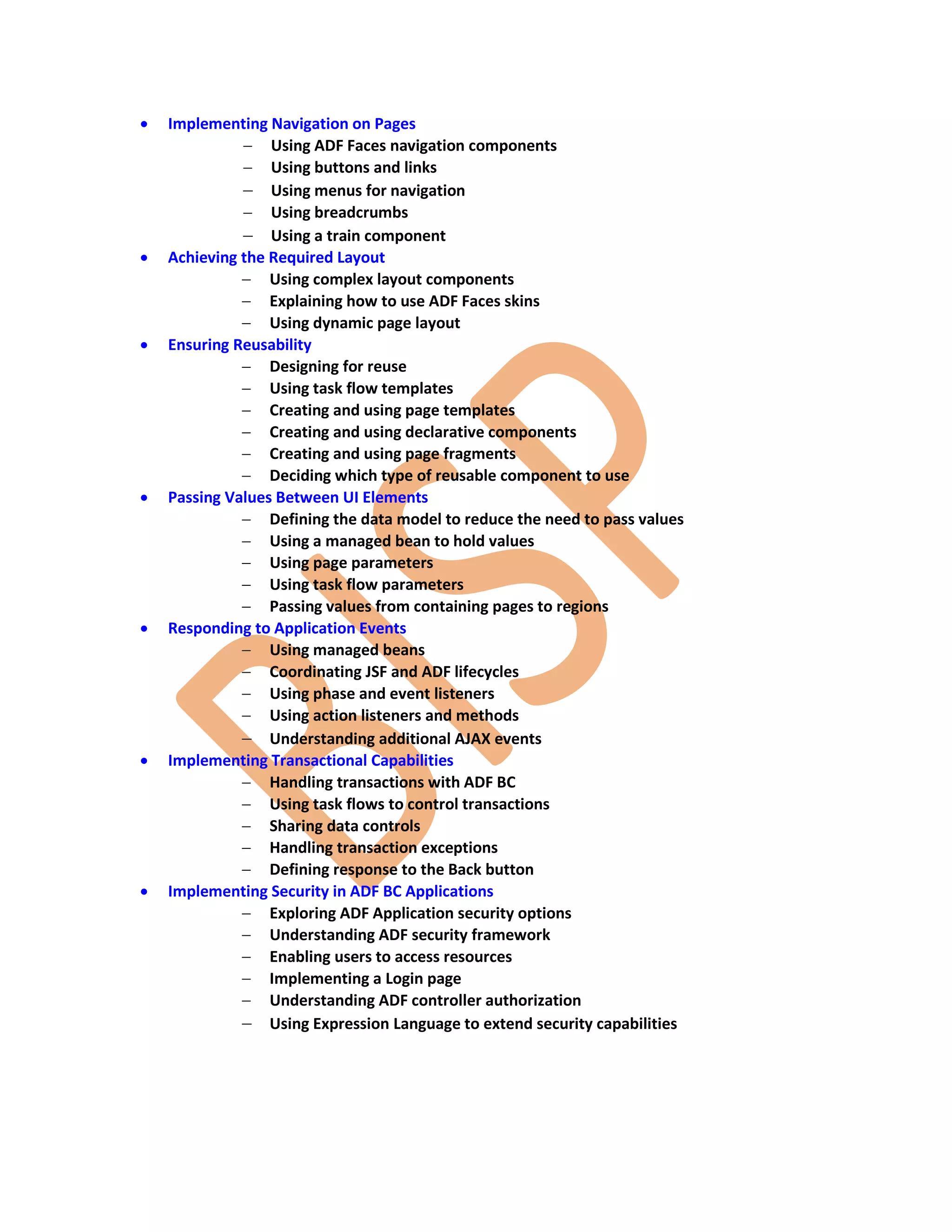  Implementing Navigation on Pages  Using ADF Faces navigation components  Using buttons and links  Using menus for navigation  Using breadcrumbs  Using a train component  Achieving the Required Layout  Using complex layout components  Explaining how to use ADF Faces skins  Using dynamic page layout  Ensuring Reusability  Designing for reuse  Using task flow templates  Creating and using page templates  Creating and using declarative components  Creating and using page fragments  Deciding which type of reusable component to use  Passing Values Between UI Elements  Defining the data model to reduce the need to pass values  Using a managed bean to hold values  Using page parameters  Using task flow parameters  Passing values from containing pages to regions  Responding to Application Events  Using managed beans  Coordinating JSF and ADF lifecycles  Using phase and event listeners  Using action listeners and methods  Understanding additional AJAX events  Implementing Transactional Capabilities  Handling transactions with ADF BC  Using task flows to control transactions  Sharing data controls  Handling transaction exceptions  Defining response to the Back button  Implementing Security in ADF BC Applications  Exploring ADF Application security options  Understanding ADF security framework  Enabling users to access resources  Implementing a Login page  Understanding ADF controller authorization  Using Expression Language to extend security capabilities 