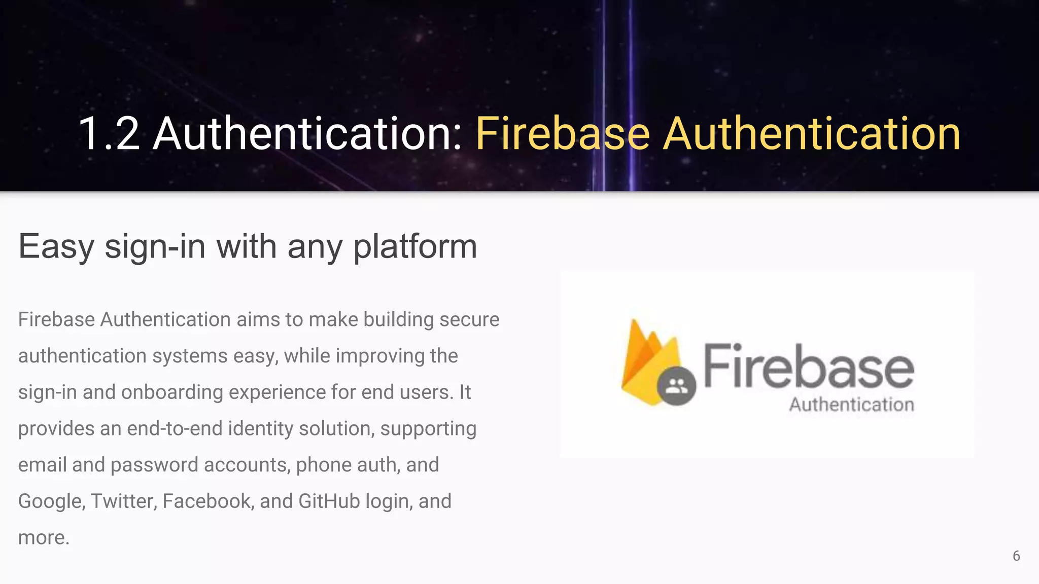 1.2 Authentication: Firebase Authentication
Easy sign-in with any platform
Firebase Authentication aims to make building secure
authentication systems easy, while improving the
sign-in and onboarding experience for end users. It
provides an end-to-end identity solution, supporting
email and password accounts, phone auth, and
Google, Twitter, Facebook, and GitHub login, and
more.
6
 