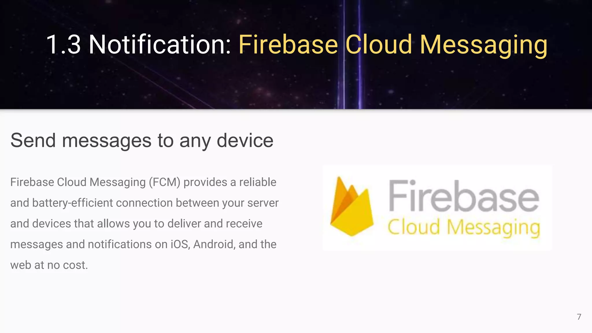 1.3 Notification: Firebase Cloud Messaging
Send messages to any device
Firebase Cloud Messaging (FCM) provides a reliable
and battery-efficient connection between your server
and devices that allows you to deliver and receive
messages and notifications on iOS, Android, and the
web at no cost.
7
 