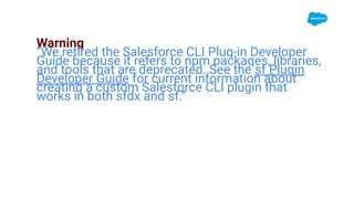 Warning
‘’We retired the Salesforce CLI Plug-in Developer
Guide because it refers to npm packages, libraries,
and tools that are deprecated. See the sf Plugin
Developer Guide for current information about
creating a custom Salesforce CLI plugin that
works in both sfdx and sf.’’
 