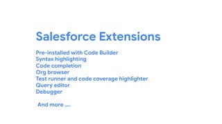 Salesforce Extensions
Pre-installed with Code Builder
Syntax highlighting
Code completion
Org browser
Test runner and code coverage highlighter
Query editor
Debugger
And more ….
 