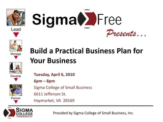 Sigma                                Free
                                           Presents…
Build a Practical Business Plan for 
Your Business
 Tuesday, April 6, 2010
 6pm – 8pm
 Sigma College of Small Business
 6611 Jefferson St.
 Haymarket, VA  20169

           Provided by Sigma College of Small Business, Inc.
 