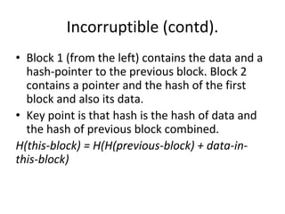 Incorruptible (contd).
• Block 1 (from the left) contains the data and a
hash-pointer to the previous block. Block 2
contains a pointer and the hash of the first
block and also its data.
• Key point is that hash is the hash of data and
the hash of previous block combined.
H(this-block) = H(H(previous-block) + data-in-
this-block)
 