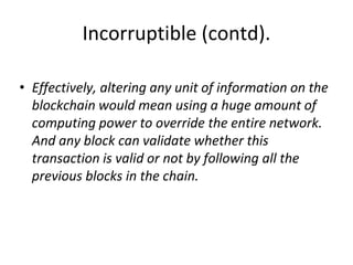Incorruptible (contd).
• Effectively, altering any unit of information on the
blockchain would mean using a huge amount of
computing power to override the entire network.
And any block can validate whether this
transaction is valid or not by following all the
previous blocks in the chain.
 
