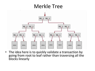 Merkle Tree
• The idea here is to quickly validate a transaction by
going from root to leaf rather than traversing all the
blocks linearly
 