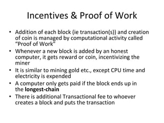 Incentives & Proof of Work
• Addition of each block (ie transaction(s)) and creation
of coin is managed by computational activity called
“Proof of Work”
• Whenever a new block is added by an honest
computer, it gets reward or coin, incentivizing the
miner
• It is similar to mining gold etc., except CPU time and
electricity is expended
• A computer only gets paid if the block ends up in
the longest-chain
• There is additional Transactional fee to whoever
creates a block and puts the transaction
 