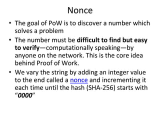 Nonce
• The goal of PoW is to discover a number which
solves a problem
• The number must be difficult to find but easy
to verify—computationally speaking—by
anyone on the network. This is the core idea
behind Proof of Work.
• We vary the string by adding an integer value
to the end called a nonce and incrementing it
each time until the hash (SHA-256) starts with
“0000”
 