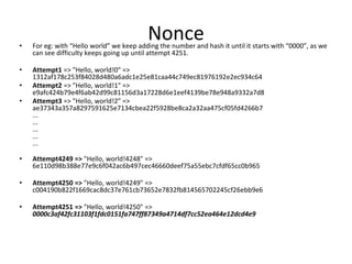 Nonce• For eg: with “Hello world” we keep adding the number and hash it until it starts with “0000”, as we
can see difficulty keeps going up until attempt 4251.
• Attempt1 => "Hello, world!0" =>
1312af178c253f84028d480a6adc1e25e81caa44c749ec81976192e2ec934c64
• Attempt2 => "Hello, world!1" =>
e9afc424b79e4f6ab42d99c81156d3a17228d6e1eef4139be78e948a9332a7d8
• Attempt3 => "Hello, world!2" =>
ae37343a357a8297591625e7134cbea22f5928be8ca2a32aa475cf05fd4266b7
...
...
...
...
...
• Attempt4249 => "Hello, world!4248" =>
6e110d98b388e77e9c6f042ac6b497cec46660deef75a55ebc7cfdf65cc0b965
• Attempt4250 => "Hello, world!4249" =>
c004190b822f1669cac8dc37e761cb73652e7832fb814565702245cf26ebb9e6
• Attempt4251 => "Hello, world!4250" =>
0000c3af42fc31103f1fdc0151fa747ff87349a4714df7cc52ea464e12dcd4e9
 