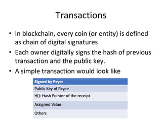 Transactions
• In blockchain, every coin (or entity) is defined
as chain of digital signatures
• Each owner digitally signs the hash of previous
transaction and the public key.
• A simple transaction would look like
 