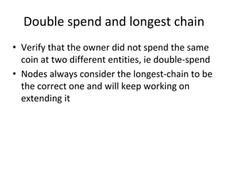 Double spend and longest chain
• Verify that the owner did not spend the same
coin at two different entities, ie double-spend
• Nodes always consider the longest-chain to be
the correct one and will keep working on
extending it
 