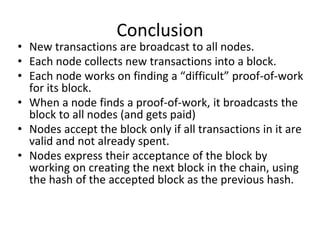 Conclusion
• New transactions are broadcast to all nodes.
• Each node collects new transactions into a block.
• Each node works on finding a “difficult” proof-of-work
for its block.
• When a node finds a proof-of-work, it broadcasts the
block to all nodes (and gets paid)
• Nodes accept the block only if all transactions in it are
valid and not already spent.
• Nodes express their acceptance of the block by
working on creating the next block in the chain, using
the hash of the accepted block as the previous hash.
 