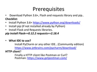 Prerequisites
• Download Python 3.6+, Flash and requests library and pip..
Checklist:
• Install Python 3.6+ https://www.python.org/downloads/
• Install pip (if not installed already by Python)
• Install Flask and Requests libraries.
pip install Flask==0.12.2 requests==2.18.4
• What IDE to use?
Install PyCharm or any other IDE.. (Community edition)
https://www.jetbrains.com/pycharm/download/
HTTP client?
Finally a HTTP client like Postman or Curl?
Postman: https://www.getpostman.com/
 
