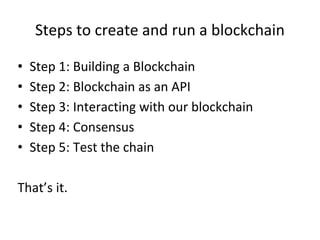 Steps to create and run a blockchain
• Step 1: Building a Blockchain
• Step 2: Blockchain as an API
• Step 3: Interacting with our blockchain
• Step 4: Consensus
• Step 5: Test the chain
That’s it.
 