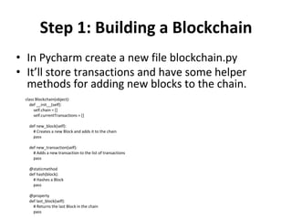 Step 1: Building a Blockchain
• In Pycharm create a new file blockchain.py
• It’ll store transactions and have some helper
methods for adding new blocks to the chain.
class Blockchain(object):
def __init__(self):
self.chain = []
self.currentTransactions = []
def new_block(self):
# Creates a new Block and adds it to the chain
pass
def new_transaction(self):
# Adds a new transaction to the list of transactions
pass
@staticmethod
def hash(block):
# Hashes a Block
pass
@property
def last_block(self):
# Returns the last Block in the chain
pass
 