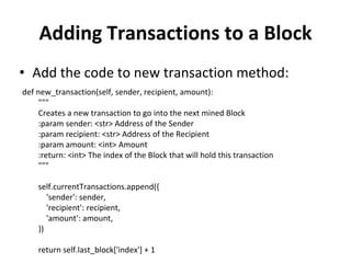 Adding Transactions to a Block
• Add the code to new transaction method:
def new_transaction(self, sender, recipient, amount):
"""
Creates a new transaction to go into the next mined Block
:param sender: <str> Address of the Sender
:param recipient: <str> Address of the Recipient
:param amount: <int> Amount
:return: <int> The index of the Block that will hold this transaction
"""
self.currentTransactions.append({
'sender': sender,
'recipient': recipient,
'amount': amount,
})
return self.last_block['index'] + 1
 