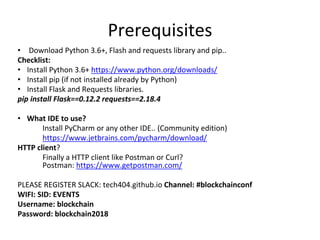 Prerequisites
• Download Python 3.6+, Flash and requests library and pip..
Checklist:
• Install Python 3.6+ https://www.python.org/downloads/
• Install pip (if not installed already by Python)
• Install Flask and Requests libraries.
pip install Flask==0.12.2 requests==2.18.4
• What IDE to use?
Install PyCharm or any other IDE.. (Community edition)
https://www.jetbrains.com/pycharm/download/
HTTP client?
Finally a HTTP client like Postman or Curl?
Postman: https://www.getpostman.com/
PLEASE REGISTER SLACK: tech404.github.io Channel: #blockchainconf
WIFI: SID: EVENTS
Username: blockchain
Password: blockchain2018
 