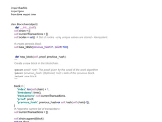 import hashlib
import json
from time import time
class Blockchain(object):
def __init__(self):
self.chain = []
self.currentTransactions = []
self.nodes = set() # Set of nodes - only unique values are stored - idempotent.
# create genesis block.
self.new_block(previous_hash=1, proof=100)
def new_block(self, proof, previous_hash):
"""
Create a new block in the blockchain.
:param proof: <int> The proof given by the proof of the work algorithm
:param previous_hash: (Optional) <str> Hash of the previous block.
:return: new block
"""
block = {
'index': len(self.chain) + 1,
'timestamp': time(),
'transactions': self.currentTransactions,
'proof': proof,
'previous_hash': previous_hash or self.hash(self.chain[-1]),
}
# Reset the current list of transactions
self.currentTransactions = []
self.chain.append(block)
 