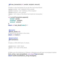 def new_transaction(self, sender, recipient, amount):
"""
Creates a new transaction to go into the next mined block.
:param sender: <str> Address of the sender
:param recipient: <str> Address of the recipient
:param amount: <int> amount
:return: <int> index of the block that holds the transaction
"""
self.currentTransactions.append({
'sender': sender,
'recipient' : recipient,
'amount' : amount,
})
return self.last_block['index'] + 1
@property
def last_block(self):
# Returns the last block in the chain.
return self.chain[-1]
@staticmethod
def hash(block):
"""
Creates a SHA-256 hash of a block.
:param block: <dict> block
:return: <str> hash of the block.
"""
# Make sure the dictionary is Ordered, otherwise we will have inconsistent hashes
block_string = json.dumps(block, sort_keys=True).encode()
return hashlib.sha256(block_string).hexdigest()
 