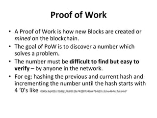 Proof of Work
• A Proof of Work is how new Blocks are created or
mined on the blockchain.
• The goal of PoW is to discover a number which
solves a problem.
• The number must be difficult to find but easy to
verify – by anyone in the network.
• For eg: hashing the previous and current hash and
incrementing the number until the hash starts with
4 ‘0’s like ‘0000c3af42fc31103f1fdc0151fa747ff87349a4714df7cc52ea464e12dcd4e9’
 