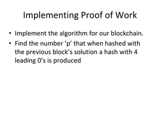 Implementing Proof of Work
• Implement the algorithm for our blockchain.
• Find the number ‘p’ that when hashed with
the previous block’s solution a hash with 4
leading 0’s is produced
 