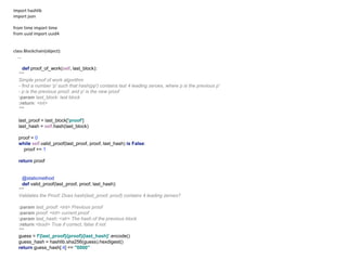 import hashlib
import json
from time import time
from uuid import uuid4
class Blockchain(object):
...
def proof_of_work(self, last_block):
"""
Simple proof of work algorithm
- find a number 'p' such that hash(pp') contains last 4 leading zeroes, where p is the previous p'
- p is the previous proof, and p' is the new proof
:param last_block: last block
:return: <int>
"""
last_proof = last_block['proof']
last_hash = self.hash(last_block)
proof = 0
while self.valid_proof(last_proof, proof, last_hash) is False:
proof += 1
return proof
@staticmethod
def valid_proof(last_proof, proof, last_hash):
"""
Validates the Proof: Does hash(last_proof, proof) contains 4 leading zeroes?
:param last_proof: <int> Previous proof
:param proof: <int> current proof
:param last_hash: <str> The hash of the previous block
:return:<bool> True if correct, false if not
"""
guess = f'{last_proof}{proof}{last_hash}'.encode()
guess_hash = hashlib.sha256(guess).hexdigest()
return guess_hash[:4] == "0000"
 