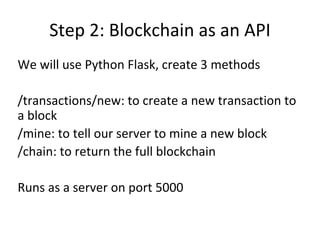 Step 2: Blockchain as an API
We will use Python Flask, create 3 methods
/transactions/new: to create a new transaction to
a block
/mine: to tell our server to mine a new block
/chain: to return the full blockchain
Runs as a server on port 5000
 