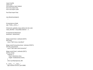 import hashlib
import json
from textwrap import dedent
from time import time
from uuid import uuid4
from flask import Flask
class Blockchain(object):
...
# Instantiate our Node
app = Flask(__name__)
# Generate a globally unique address for this node
node_identifier = str(uuid4()).replace('-', '')
# Instantiate the Blockchain
blockchain = Blockchain()
@app.route('/mine', methods=['GET'])
def mine():
return "We'll mine a new Block"
@app.route('/transactions/new', methods=['POST'])
def new_transaction():
return "We'll add a new transaction"
@app.route('/chain', methods=['GET'])
def full_chain():
response = {
'chain': blockchain.chain,
'length': len(blockchain.chain),
}
return jsonify(response), 200
if __name__ == '__main__':
app.run(host='0.0.0.0', port=5000)
 