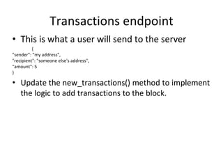 Transactions endpoint
• This is what a user will send to the server
{
"sender": "my address",
"recipient": "someone else's address",
"amount": 5
}
• Update the new_transactions() method to implement
the logic to add transactions to the block.
 