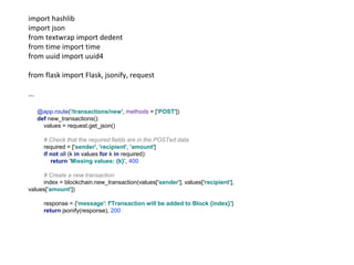import hashlib
import json
from textwrap import dedent
from time import time
from uuid import uuid4
from flask import Flask, jsonify, request
...
@app.route('/transactions/new', methods = ['POST'])
def new_transactions():
values = request.get_json()
# Check that the required fields are in the POSTed data
required = ['sender', 'recipient', 'amount']
if not all (k in values for k in required):
return 'Missing values: {k}', 400
# Create a new transaction
index = blockchain.new_transaction(values['sender'], values['recipient'],
values['amount'])
response = {'message': f'Transaction will be added to Block {index}'}
return jsonify(response), 200
 
