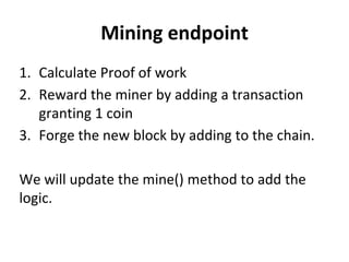 Mining endpoint
1. Calculate Proof of work
2. Reward the miner by adding a transaction
granting 1 coin
3. Forge the new block by adding to the chain.
We will update the mine() method to add the
logic.
 
